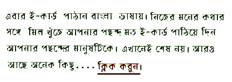  If 
      you were looking ahead to greet your friends, family and near and dear ones 
      in your mother tongue you have some appropriate free bengali ecards to convey 
      your thoughts and feelings. Go ahead and choose the right one to send it 
      across the seas to reestablish the link you often find hard to bridge because 
  of the distance. 